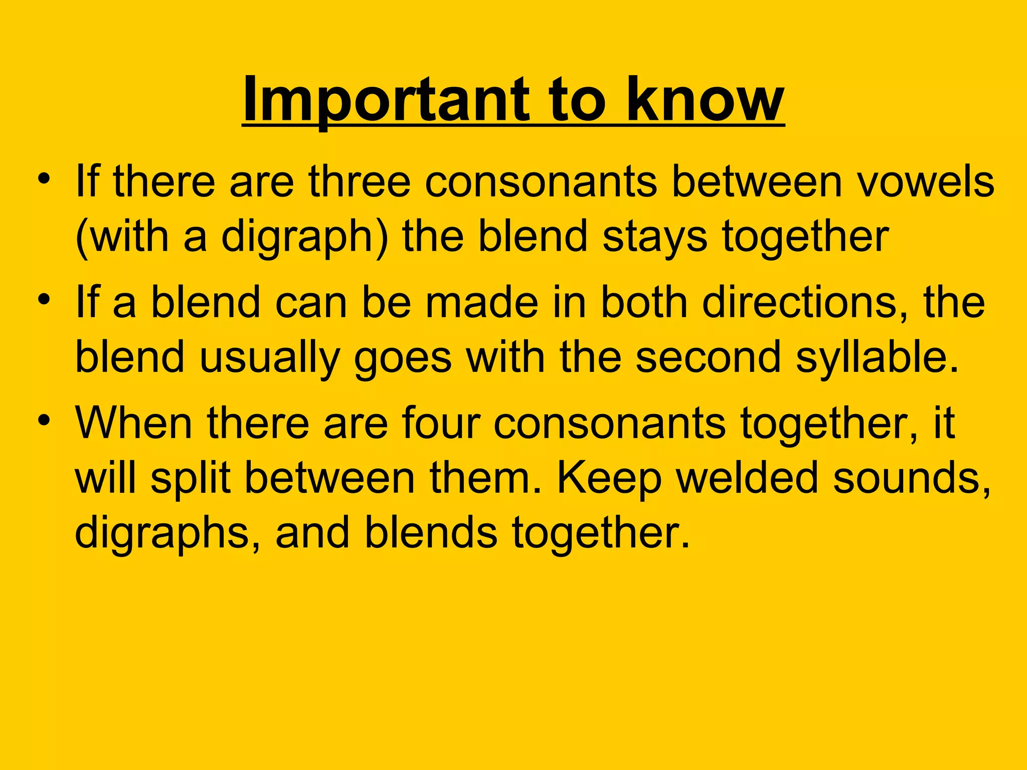 Important to know
• If there are three consonants between vowels
  (with a digraph) the blend stays together
• If a blend can be made in both directions, the
  blend usually goes with the second syllable.
• When there are four consonants together, it
  will split between them. Keep welded sounds,
  digraphs, and blends together.
 