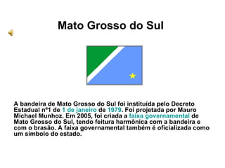 Mato Grosso do Sul A bandeira de Mato Grosso do Sul foi instituída pelo Decreto Estadual nº1 de  1 de janeiro  de  1979 . Foi projetada por Mauro Michael Munhoz. Em 2005, foi criada a  faixa governamental  de Mato Grosso do Sul, tendo feitura harmônica com a bandeira e com o brasão. A faixa governamental também é oficializada como um símbolo do estado. 