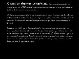 Clases de sistemas operativos:Los sistemas operativos conocidos más
importantes son tres: el DOS que es el sistema operativo más primitivo que existe y que actualmente
podríamos decir que se encuentra en desuso.

Windows es otro sistema operativo de gran importancia, quizás por ser el que tiene más demanda, pues
su funcionamiento no es tan bueno dado que, aunque es muy gráfico y ahí radica su ventaja y el hecho
de que sea el más comprado, tiene muchos pequeños errorcitos que afectan nuestro desempeño en
Internet.

Finalmente está UNIX, que es el más estable de los sistemas operativos y que se considera muy
seguro y confiable. Es considerado por muchos el mejor sistema operativo que existe. La razón por la
que el considerado mejor sistema operativo no sea el más comprado y/o difundido se deba a que no es
del maestro de la mercadotecnia Microsoft, además de que no es tan visual como Windows, por lo que
su uso es un poco más complicado. Este sistema operativo es abierto, o sea que cualquiera lo puede
hacer, pero debe de seguir ciertas reglas.
 