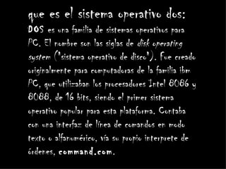 que es el sistema operativo dos:
DOS es una familia de sistemas operativos para
PC. El nombre son las siglas de disk operating
system ("sistema operativo de disco"). Fue creado
originalmente para computadoras de la familia ibm
PC, que utilizaban los procesadores Intel 8086 y
8088, de 16 bits, siendo el primer sistema
operativo popular para esta plataforma. Contaba
con una interfaz de línea de comandos en modo
texto o alfanumérico, vía su propio interprete de
órdenes, command.com.
 