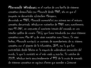 Microsoft Windows: es el nombre de una familia de sistemas
operativos desarrollados por Microsoft desde 1981, año en que el
proyecto se denominaba «Interface Manager».
Anunciado en 1983, Microsoft comercializó por primera vez el entorno
operativo denominado Windows en noviembre de 1985 como complemento
para MS-DOS, en respuesta al creciente interés del mercado en una
interfaz gráfica de usuario (GUI) que fuera introducido por otros sistemas
operativos como Mac OS y de otras compañías como Xerox. En esas
fechas, Microsoft consiguió un contrato de arrendamiento de su sistema
operativo con el gigante de la informática, IBM, por lo que fue
preinstalado desde fábrica en la mayoría de ordenadores personales del
mundo, lo que lo convirtió en el más usado y popular. En octubre de
2009, Windows tenía aproximadamente el 91% de la cuota de mercado
de sistemas operativos en equipos cliente que acceden a Internet
 