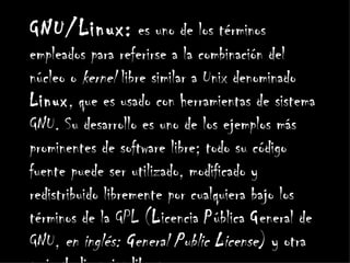 GNU/Linux: es uno de los términos
empleados para referirse a la combinación del
núcleo o kernel libre similar a Unix denominado
Linux, que es usado con herramientas de sistema
GNU. Su desarrollo es uno de los ejemplos más
prominentes de software libre; todo su código
fuente puede ser utilizado, modificado y
redistribuido libremente por cualquiera bajo los
términos de la GPL (Licencia Pública General de
GNU, en inglés: General Public License) y otra
 