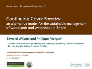 Edward Wilson1
and Philippe Morgan2
1 Director, Silviculture Research International and Faculty of Forestry, University of Toronto
2 Director, SelectFor Ltd and President, Pro Silva
Institute of Fisheries Management Specialist Conference
Rheged, Penrith, Cumbria
21-23 April 2015
First presented: 21 04 2015
This version (1.1): 02 05 2015
RESEARCH
I N T E R N A T I O N A L
Forestry and Fisheries – Where Next?
Continuous Cover Forestry:
an alternative model for the sustainable management
of woodlands and watersheds in Britain
 