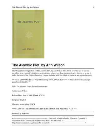 The Alembic Plot, by Ann Wilson
The Project Gutenberg EBook of The Alembic Plot, by Ann Wilson This eBook is for the use of anyone
anywhere at no cost and with almost no restrictions whatsoever. You may copy it, give it away or re-use it
under the terms of the Project Gutenberg License included with this eBook or online at www.gutenberg.org
** This is a COPYRIGHTED Project Gutenberg eBook, Details Below ** ** Please follow the copyright
guidelines in this file. **
Title: The Alembic Plot A Terran Empire novel
Author: Ann Wilson
Release Date: June 9, 2008 [EBook #25739]
Language: English
Character set encoding: ASCII
*** START OF THIS PROJECT GUTENBERG EBOOK THE ALEMBIC PLOT ***
Produced by Al Haines
+------------------------------------------------------+ | This work is licenced under a Creative Commons | |
Attribution-Non-Commercial-No Derivative Works 3.0 | | Licence. | | | |
http://creativecommons.org/licenses/by-nc-nd/3.0/ | +------------------------------------------------------+
The Alembic Plot, by Ann Wilson 1
 