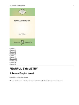 Chapter I
Chapter II
Chapter III
Chapter IV
Chapter V
Chapter VI
Chapter VII
Chapter VIII
Chapter IX
Chapter X
FEARFUL SYMMETRY
A Terran Empire Novel
Copyright 1992 by Ann Wilson
Made available under a Creative Commons Attribution-NoDerivs-NonCommercial license.
FEARFUL SYMMETRY 1
 