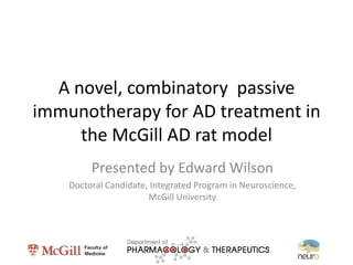 A novel, combinatory passive
immunotherapy for AD treatment in
     the McGill AD rat model
         Presented by Edward Wilson
    Doctoral Candidate, Integrated Program in Neuroscience,
                       McGill University
 