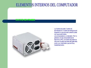 F NT DE PODE
UE E
R

La fuente de poder, fuente de
alimentación o fuente de energía es el
dispositivo que provee la electricidad
con que se alimenta
una computadora u ordenador. Por lo
general, en las computadoras de
escritorio (PC), la fuente de poder se
ubica en la parte de atrás del gabinete,
junto a un ventilador que evita su
recalentamiento.
 

 