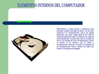 DISCO DURO
Refiriéndonos a varias técnicas y dispositivos para
almacenar grandes cantidades de datos. Los primeros
dispositivos de almacenamiento fueron las tarjetas
perforadas, que fueron usadas desde el año 1804 en
maquinas tejedoras de ceda. Los dispositivos modernos
de almacenamiento incluyen todo tipos de unidades de
disco y de unidades de cinta. Almacenamiento masivo
es distinto al de memoria, que se refiere a
almacenamiento temporal, en cambio los dispositivos
de almacenamiento masivo retienen los datos aun
cuando la computadora es apagada.

 