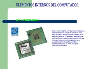 CP O P
U
ROCE
SADOR

Es el circuito integrado central y más complejo de un
sistema informático; a modo de ilustración, se le
suele asociar por analogía como el «cerebro» de un
sistema informático. El procesador puede definirse,
como un circuito integrado constituido por millones
de componentes electrónicos agrupados en un
paquete. Constituye la unidad central de
procesamiento (CPU) de un PC catalogado
como microcomputador.
 

 