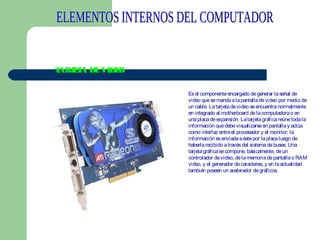 T
ARJ T DE VIDE
EA
O
Es el componente encargado de generar la señal de
video que se manda a la pantalla de video por medio de
un cable. La tarjeta de video se encuentra normalmente
en integrado al motherboard de la computadora o en
una placa de expansión. La tarjeta gráfica reúne toda la
información que debe visualizarse en pantalla y actúa
como interfaz entre el procesador y el monitor; la
información es enviada a éste por la placa luego de
haberla recibido a través del sistema de buses. Una
tarjeta gráfica se compone, básicamente, de un
controlador de video, de la memoria de pantalla o RAM
video, y el generador de caracteres, y en la actualidad
también poseen un acelerador de gráficos.

 