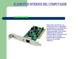 T
ARJ T DE R D
EA
E

Estar en Red ya sea Internet o una
Intranet es tan comun e indispensable
que esta debería ser una característica
estándar en todas las placas base.
Algunas placas base, incluso, ofrecen
adaptadores de red inalámbrica
construido adentro Si la placa no tiene
un conector de red, puede ser
necesario instalar una tarjeta de red
física o tal vez una tarjeta
inalámbrica. 

 