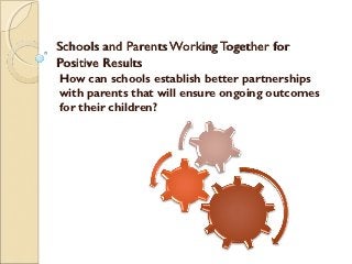 Schools and Parents Working Together for
Positive Results
How can schools establish better partnerships
with parents that will ensure ongoing outcomes
for their children?
 