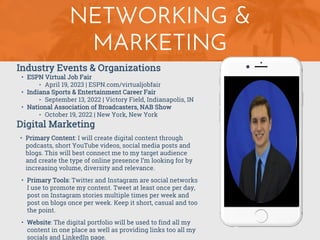 NETWORKING &
MARKETING
Industry Events & Organizations
• ESPN Virtual Job Fair
‣ April 19, 2023 | ESPN.com/virtualjobfair
• Indiana Sports & Entertainment Career Fair
‣ September 13, 2022 | Victory Field, Indianapolis, IN
• National Association of Broadcasters, NAB Show
‣ October 19, 2022 | New York, New York
Digital Marketing
• Primary Content: I will create digital content through
podcasts, short YouTube videos, social media posts and
blogs. This will best connect me to my target audience
and create the type of online presence I’m looking for by
increasing volume, diversity and relevance.
• Primary Tools: Twitter and Instagram are social networks
I use to promote my content. Tweet at least once per day,
post on Instagram stories multiple times per week and
post on blogs once per week. Keep it short, casual and too
the point.
• Website: The digital portfolio will be used to find all my
content in one place as well as providing links too all my
socials and LinkedIn page.
 