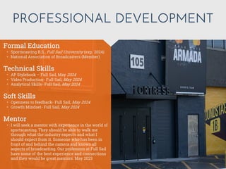 PROFESSIONAL DEVELOPMENT
Mentor
• I will seek a mentor with experience in the world of
sportscasting. They should be able to walk me
through what the industry expects and what I
should expect from it. Someone who has been in
front of and behind the camera and knows all
aspects of broadcasting. Our professors at Full Sail
have some of the best experience and connections
and they would be great mentors. May 2023
Formal Education
• Sportscasting B.S., Full Sail University (exp. 2024)
• National Association of Broadcasters (Member)
Technical Skills
• AP Stylebook – Full Sail, May 2024
• Video Production- Full Sail, May 2024
• Analytical Skills- Full Sail, May 2024
Soft Skills
• Openness to feedback- Full Sail, May 2024
• Growth Mindset- Full Sail, May 2024
 