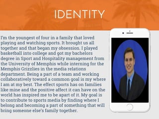 I’m the youngest of four in a family that loved
playing and watching sports. It brought us all
together and that began my obsession. I played
basketball into college and got my bachelors
degree in Sport and Hospitality management from
the University of Memphis while interning for the
Memphis Grizzlies in the media relations
department. Being a part of a team and working
collaboratively toward a common goal is my where
I am at my best. The effect sports has on families
like mine and the positive affect it can have on the
world has inspired me to be apart of it. My goal is
to contribute to sports media by finding where I
belong and becoming a part of something that will
bring someone else’s family together.
IDENTITY
 