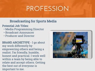 PROFESSION
Potential Job Titles:
• Media Programming Director
• Broadcast Announcer
• Producer and Director
BRAND ARCHETYPE - I go about
my work differently by
empowering others and being a
realist. I’m friendly, humble,
honest and practical. I work well
within a team by being able to
relate and accept others. Getting
the best out of everyone is
important to me.
Broadcasting for Sports Media
 