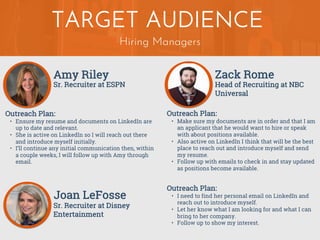 Hiring Managers
TARGET AUDIENCE
Amy Riley
Outreach Plan:
• Ensure my resume and documents on LinkedIn are
up to date and relevant.
• She is active on LinkedIn so I will reach out there
and introduce myself initially.
• I’ll continue any initial communication then, within
a couple weeks, I will follow up with Amy through
email.
Sr. Recruiter at ESPN
Zack Rome
Outreach Plan:
• Make sure my documents are in order and that I am
an applicant that he would want to hire or speak
with about positions available.
• Also active on LinkedIn I think that will be the best
place to reach out and introduce myself and send
my resume.
• Follow up with emails to check in and stay updated
as positions become available.
Head of Recruiting at NBC
Universal
Joan LeFosse
Outreach Plan:
• I need to find her personal email on LinkedIn and
reach out to introduce myself.
• Let her know what I am looking for and what I can
bring to her company.
• Follow up to show my interest.
Sr. Recruiter at Disney
Entertainment
 