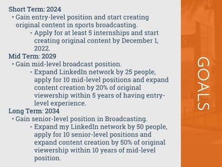 GOALS
Short Term: 2024
• Gain entry-level position and start creating
original content in sports broadcasting.
‣ Apply for at least 5 internships and start
creating original content by December 1,
2022.
Mid Term: 2029
• Gain mid-level broadcast position.
‣ Expand LinkedIn network by 25 people,
apply for 10 mid-level positions and expand
content creation by 20% of original
viewership within 5 years of having entry-
level experience.
Long Term: 2034
• Gain senior-level position in Broadcasting.
‣ Expand my LinkedIn network by 50 people,
apply for 10 senior-level positions and
expand content creation by 50% of original
viewership within 10 years of mid-level
position.
 