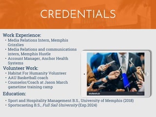CREDENTIALS
Work Experience:
• Media Relations Intern, Memphis
Grizzlies
• Media Relations and communications
intern, Memphis Hustle
• Account Manager, Anchor Health
Systems
Education:
• Sport and Hospitality Management B.S., University of Memphis (2018)
• Sportscasting B.S., Full Sail University (Exp.2024)
Volunteer Work:
• Habitat For Humanity Volunteer
• AAU Basketball coach
• Counselor/Coach at Jason March
gametime training camp
 