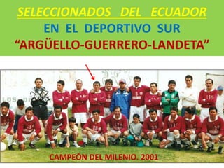 SELECCIONADOS DEL ECUADOR
     EN EL DEPORTIVO SUR
“ARGÜELLO-GUERRERO-LANDETA”




    CAMPEÓN DEL MILENIO. 2001
 