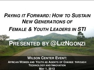 WILSON CENTER EVENT:
AFRICAN WOMEN AND YOUTH AS AGENTS OF CHANGE THROUGH
TECHNOLOGY AND INNOVATION
MAY 1, 2013
PAYING IT FORWARD: HOW TO SUSTAIN
NEW GENERATIONS OF
FEMALE & YOUTH LEADERS IN STI
PRESENTED BY @LIZNGONZI
 