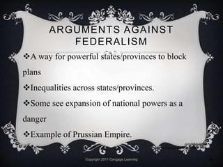 ARGUMENTS AGAINST
FEDERALISM
A way for powerful states/provinces to block
plans
Inequalities across states/provinces.
Some see expansion of national powers as a
danger
Example of Prussian Empire.
Copyright 2011 Cengage Learning 10
James Madison
©The Granger Collection, New York
 