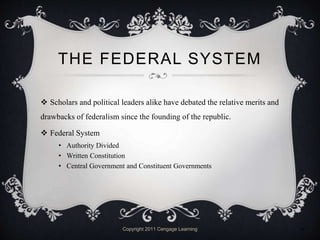 THE FEDERAL SYSTEM
 Scholars and political leaders alike have debated the relative merits and
drawbacks of federalism since the founding of the republic.
 Federal System
• Authority Divided
• Written Constitution
• Central Government and Constituent Governments
Copyright 2011 Cengage Learning 11
 