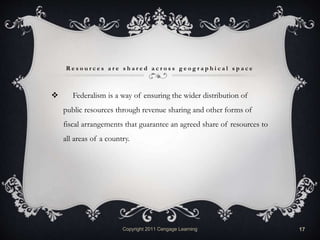 R e s o u r c e s a r e s h a r e d a c r o s s g e o g r a p h i c a l s p a c e
 Federalism is a way of ensuring the wider distribution of
public resources through revenue sharing and other forms of
fiscal arrangements that guarantee an agreed share of resources to
all areas of a country.
Copyright 2011 Cengage Learning 17
 