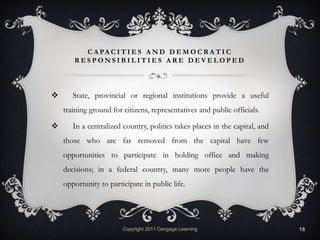 C A PA C I T I E S A N D D E M O C R A T I C
R E S P O N S I B I L I T I E S A R E D E V E L O P E D
 State, provincial or regional institutions provide a useful
training ground for citizens, representatives and public officials.
 In a centralized country, politics takes places in the capital, and
those who are far removed from the capital have few
opportunities to participate in holding office and making
decisions; in a federal country, many more people have the
opportunity to participate in public life.
Copyright 2011 Cengage Learning 18
 