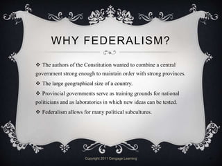 WHY FEDERALISM?
 The authors of the Constitution wanted to combine a central
government strong enough to maintain order with strong provinces.
 The large geographical size of a country.
 Provincial governments serve as training grounds for national
politicians and as laboratories in which new ideas can be tested.
 Federalism allows for many political subcultures.
Copyright 2011 Cengage Learning 9
 