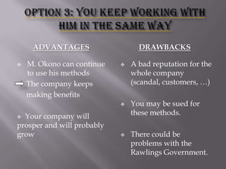 ADVANTAGES


M. Okono can continue
to use his methods
The company keeps
making benefits

DRAWBACKS




Your company will
prosper and will probably
grow




A bad reputation for the
whole company
(scandal, customers, …)
You may be sued for
these methods.

There could be
problems with the
Rawlings Government.

 