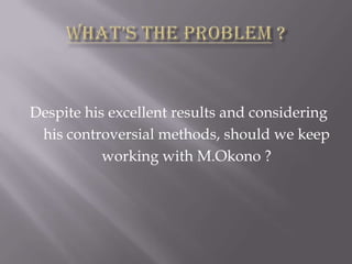Despite his excellent results and considering
his controversial methods, should we keep
working with M.Okono ?

 