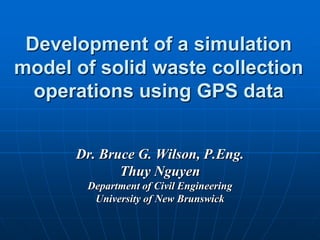 Development of a simulation
model of solid waste collection
  operations using GPS data


      Dr. Bruce G. Wilson, P.Eng.
             Thuy Nguyen
       Department of Civil Engineering
        University of New Brunswick
 
