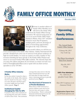 (212) 729-5067 
FAMILY OFFICE MONTHLY 
October 2014 
Upcoming 
Family Office 
Conferences 
The Annual Single 
Family Office Summit 
February 9th, 2015 
New York City 
The Direct Investing & 
Deal Flow Summit 
May 8th, 2015 
Chicago 
100% Free Admission 
Free Admission for 
Qualified Family Offices 
Registration Opens Soon 
www.WilsonConferences.com 
com 1 
Welcome to another edition of 
Family Office Monthly, an in-side 
look at the family office 
world from the Family Offices Group 
association. We enjoyed seeing many of 
you at our recent Family Office Super 
Summit in Miami, where 325+ attendees 
listened to more than 50 speakers, 
multiple panels, and took advantage of 
plenty of networking opportunities 
throughout the 3-day conference. 
In this month’s edition, we will first un-cover 
several myths in the family office industry. Starkey International will 
provide a detailed look at the cost of turnover in the private residences of 
high-net-worth families. As usual, we connect you with a number of free 
resources including the latest episode of the Family Office Podcast and 
access to our recent Family Office Q&A webinar. We sincerely hope that 
you enjoy this edition and please do not hesitate to contact our team via e-mail 
to Clients@FamilyOffices.com or speak with our client services 
specialists at (212) 729-5067. 
4 Family Office Industry 
Myths 
In this free article, I wanted to share a 
few myths in the family office industry 
that I’ve heard over the years. I hope 
you enjoy this piece and that it gives 
you more insight into how family 
offices operate. Page 2 
Institutional Capital 
Changing the Tide for GPs 
I wanted to share a few comments af-ter 
meetings this week with a number 
of GPs in New York. One consistent 
message that came across is that the 
large institutional investors are still 
the main draw for large funds but 
there is increasing pressure to provide 
preferred terms. Page 5 
The Real Cost of Turnover in 
a Private Residence 
When there is Staff turnover in a 
private residence more may be lost 
than just time and energy to rehire 
for that position. There is substantial 
Financial and Emotional loss for the 
Principals and family. Page 7 
More 2015 Conferences to be 
Announced Shortly 
 