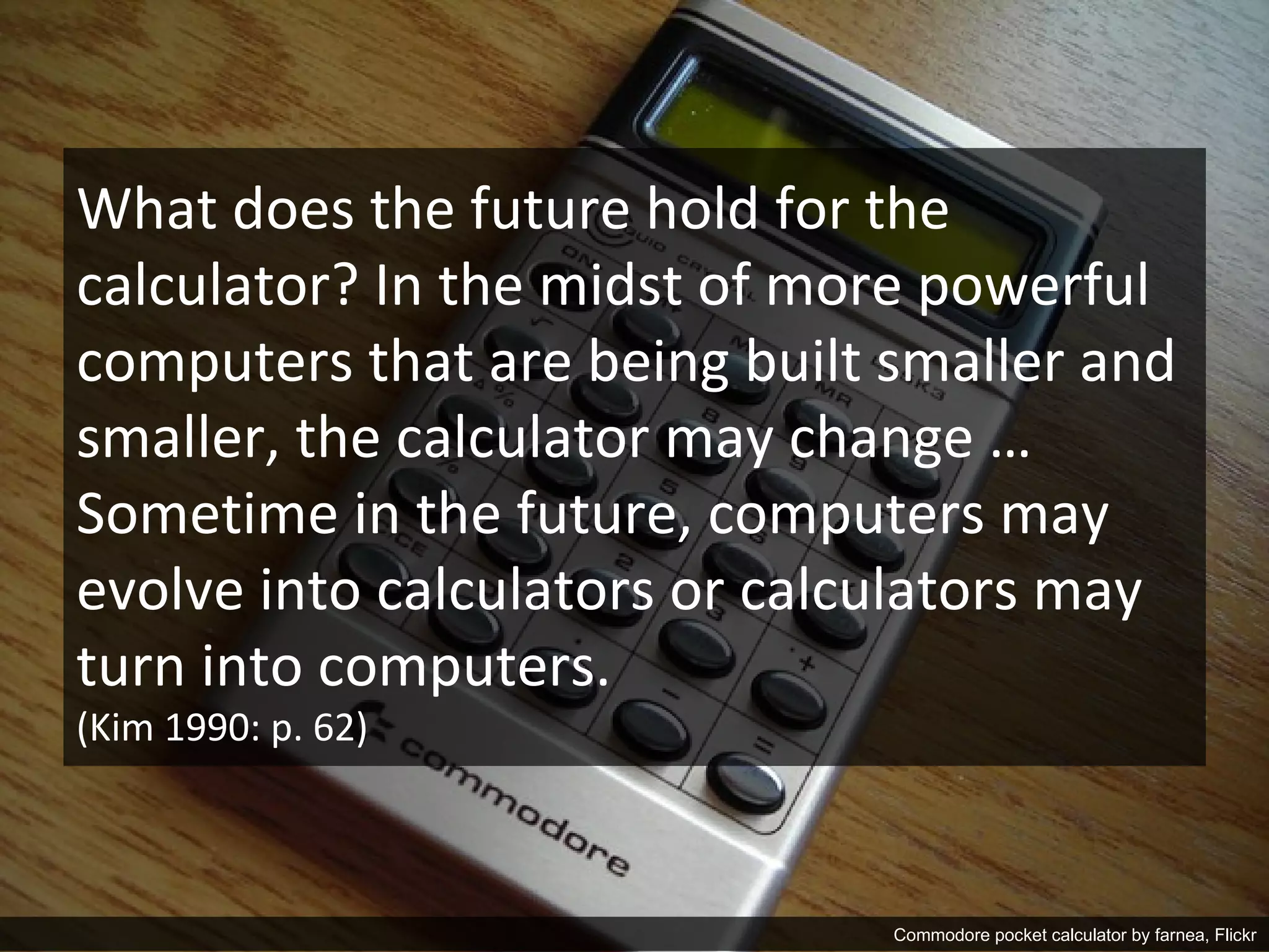 What does the future hold for the
calculator? In the midst of more powerful
computers that are being built smaller and
smaller, the calculator may change …
Sometime in the future, computers may
evolve into calculators or calculators may
turn into computers.
(Kim 1990: p. 62)



                    Matthew W. Wilson, PhD                                     10
                                             Commodore pocket calculator by farnea, Flickr
 