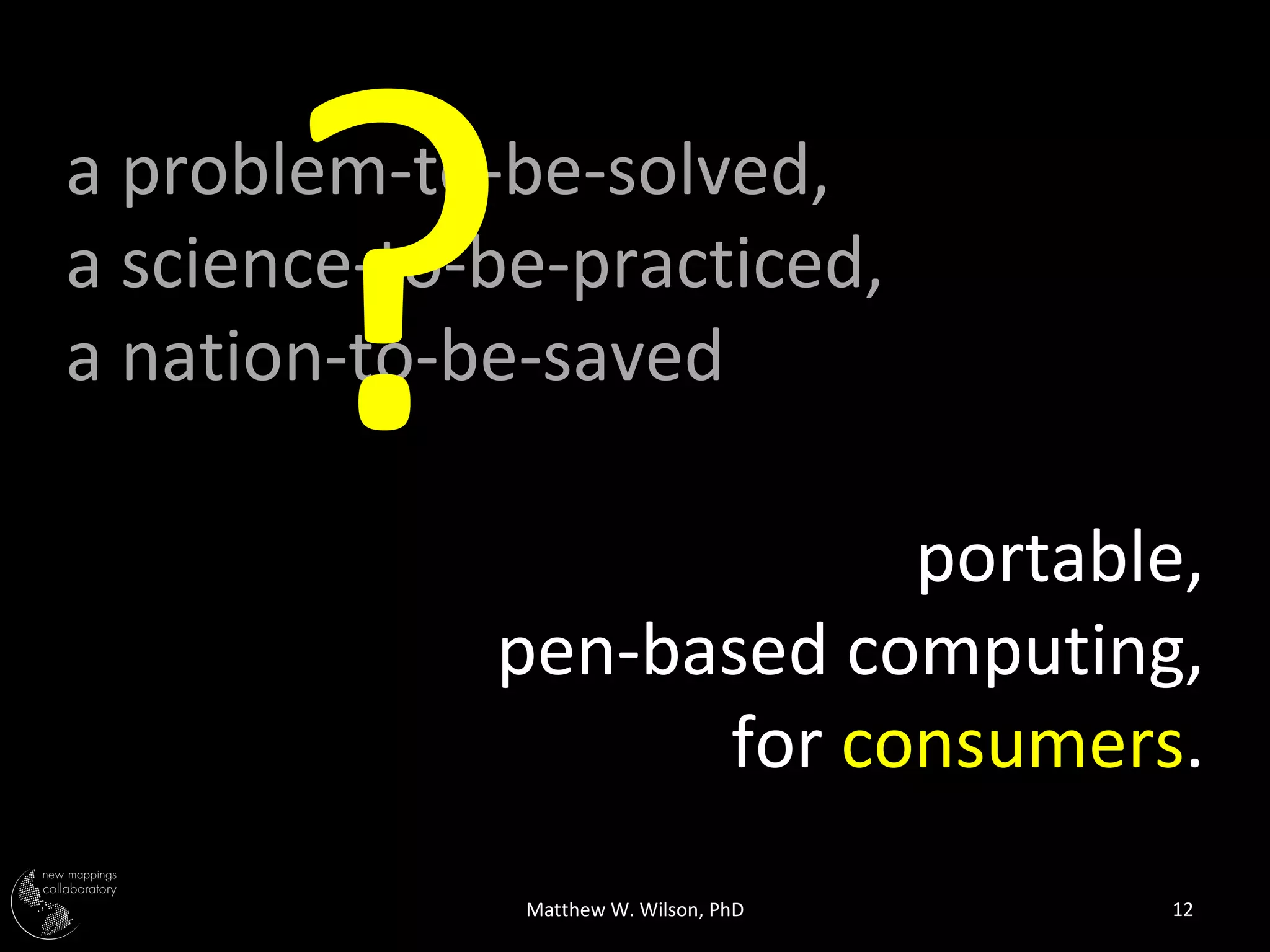 ?
a problem-to-be-solved,
a science-to-be-practiced,
a nation-to-be-saved

                         portable,
             pen-based computing,
                   for consumers.
              Matthew W. Wilson, PhD   12
 