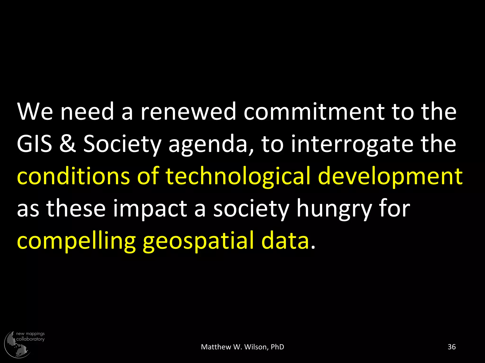 We need a renewed commitment to the
GIS & Society agenda, to interrogate the
conditions of technological development
as these impact a society hungry for
compelling geospatial data.


                Matthew W. Wilson, PhD   36
 