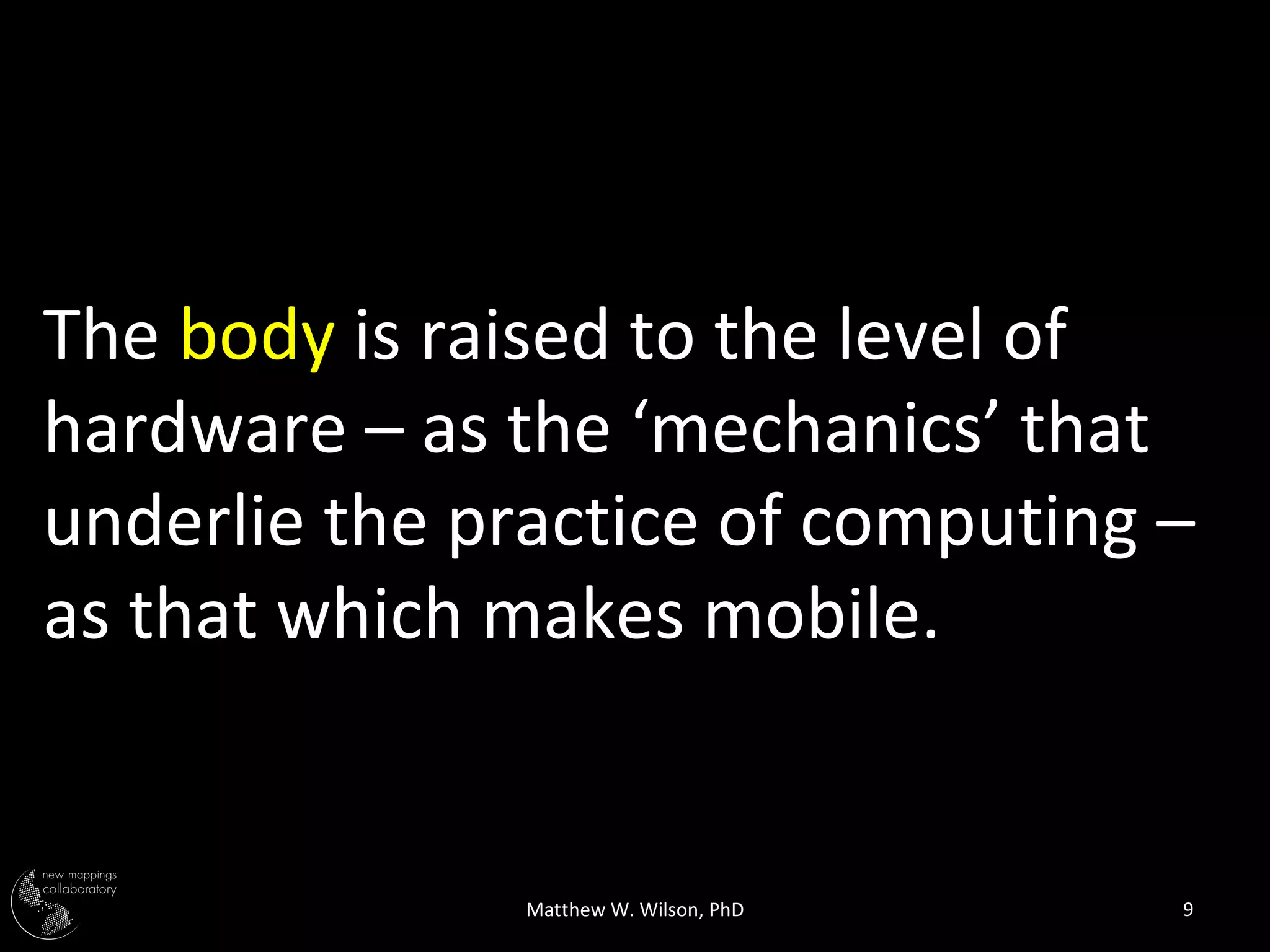 The body is raised to the level of
hardware – as the ‘mechanics’ that
underlie the practice of computing –
as that which makes mobile.


               Matthew W. Wilson, PhD   9
 