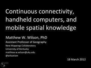 Continuous connectivity,
handheld computers, and
mobile spatial knowledge
Matthew W. Wilson, PhD
Assistant Professor of Geography
New Mappings Collaboratory
University of Kentucky
matthew.w.wilson@uky.edu
@wilsonism
                                   18 March 2012
 