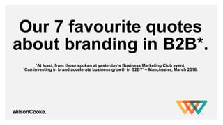 Our 7 favourite quotes
about branding in B2B*.
*At least, from those spoken at yesterday’s Business Marketing Club event:
‘Can investing in brand accelerate business growth in B2B?’ – Manchester, March 2018.
 