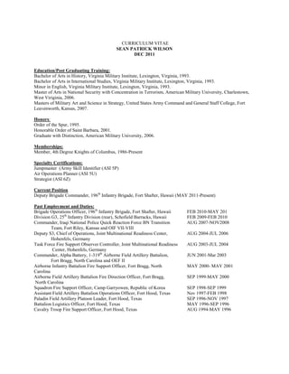 CURRICULUM VITAE
                                          SEAN PATRICK WILSON
                                                DEC 2011


Education/Post Graduating Training:
Bachelor of Arts in History, Virginia Military Institute, Lexington, Virginia, 1993.
Bachelor of Arts in International Studies, Virginia Military Institute, Lexington, Virginia, 1993.
Minor in English, Virginia Military Institute, Lexington, Virginia, 1993.
Master of Arts in National Security with Concentration in Terrorism, American Military University, Charlestown,
West Viriginia, 2006.
Masters of Military Art and Science in Strategy, United States Army Command and General Staff College, Fort
Leavenworth, Kansas, 2007.

Honors:
Order of the Spur, 1995.
Honorable Order of Saint Barbara, 2001.
Graduate with Distinction, American Military University, 2006.

Memberships:
Member, 4th Degree Knights of Columbus, 1986-Present

Specialty Certifications:
Jumpmaster (Army Skill Identifier (ASI 5P)
Air Operations Planner (ASI 5U)
Strategist (ASI 6Z)

Current Position
Deputy Brigade Commander, 196th Infantry Brigade, Fort Shafter, Hawaii (MAY 2011-Present)

Past Employment and Duties:
Brigade Operations Officer, 196th Infantry Brigade, Fort Shafter, Hawaii      FEB 2010-MAY 201
Division G3, 25th Infantry Division (rear), Schofield Barracks, Hawaii        FEB 2009-FEB 2010
Commander, Iraqi National Police Quick Reaction Force BN Transition           AUG 2007-NOV2008
         Team, Fort Riley, Kansas and OIF VII-VIII
Deputy S3, Chief of Operations, Joint Multinational Readiness Center,         AUG 2004-JUL 2006
         Hohenfels, Germany
Task Force Fire Support Observer Controller, Joint Multinational Readiness    AUG 2003-JUL 2004
          Center, Hohenfels, Germany
Commander, Alpha Battery, 1-319th Airborne Field Artillery Battalion,         JUN 2001-Mar 2003
         Fort Bragg, North Carolina and OEF II
Airborne Infantry Battalion Fire Support Officer, Fort Bragg, North           MAY 2000- MAY 2001
Carolina
Airborne Field Artillery Battalion Fire Direction Officer, Fort Bragg,        SEP 1999-MAY 2000
North Carolina
Squadron Fire Support Officer, Camp Garryowen, Republic of Korea              SEP 1998-SEP 1999
Assistant Field Artillery Battalion Operations Officer, Fort Hood, Texas      Nov 1997-FEB 1998
Paladin Field Artillery Platoon Leader, Fort Hood, Texas                      SEP 1996-NOV 1997
Battalion Logistics Officer, Fort Hood, Texas                                 MAY 1996-SEP 1996
Cavalry Troop Fire Support Officer, Fort Hood, Texas                          AUG 1994-MAY 1996
 