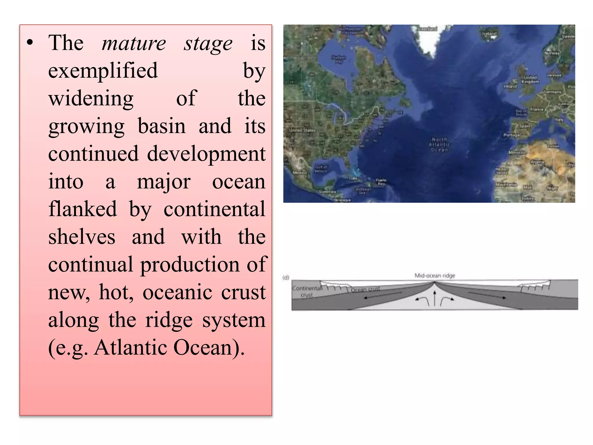 • The mature stage is
exemplified by
widening of the
growing basin and its
continued development
into a major ocean
flanked by continental
shelves and with the
continual production of
new, hot, oceanic crust
along the ridge system
(e.g. Atlantic Ocean).
 