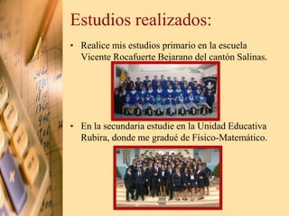 Estudios realizados: 
• Realice mis estudios primario en la escuela 
Vicente Rocafuerte Bejarano del cantón Salinas. 
• En la secundaria estudie en la Unidad Educativa 
Rubira, donde me gradué de Físico-Matemático. 
 