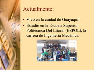 Actualmente: 
• Vivo en la cuidad de Guayaquil. 
• Estudio en la Escuela Superior 
Politécnica Del Litoral (ESPOL), la 
carrera de Ingeniería Mecánica. 
