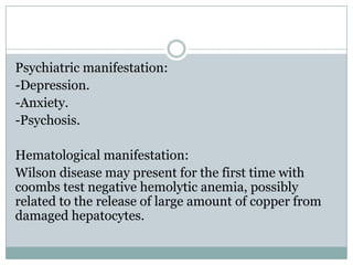 Psychiatric manifestation:
-Depression.
-Anxiety.
-Psychosis.

Hematological manifestation:
Wilson disease may present for the first time with
coombs test negative hemolytic anemia, possibly
related to the release of large amount of copper from
damaged hepatocytes.
 