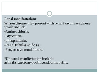 Renal manifestation:
Wilson disease may present with renal fanconi syndrome
which include:
-Aminoaciduria.
-Glycosuria.
-phosphaturia.
-Renal tubular acidosis.
-Progressive renal failure.

*Unusual manifestation include:
arthritis,cardiomyopathy,endocrinopathy.
 