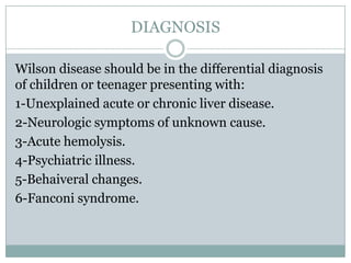 DIAGNOSIS

Wilson disease should be in the differential diagnosis
of children or teenager presenting with:
1-Unexplained acute or chronic liver disease.
2-Neurologic symptoms of unknown cause.
3-Acute hemolysis.
4-Psychiatric illness.
5-Behaiveral changes.
6-Fanconi syndrome.
 