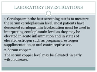 LABORATORY INVESTIGATIONS

1-Cerulopasmin:the best screening test is to measure
the serum ceruloplasmin level, most patients have
decreased cerulopasmin level,caution must be used in
interpreting ceruloplasmin level as they may be
elevated in acute inflammation and in states of
elevated estrogen such as pregnancy, estrogen
supplimentation,or oral contraceptive use.
2-Serum copper:
The serum copper level may be elevated in early
wilson disease.
 
