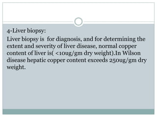 4-Liver biopsy:
Liver biopsy is for diagnosis, and for determining the
extent and severity of liver disease, normal copper
content of liver is( <10ug/gm dry weight).In Wilson
disease hepatic copper content exceeds 250ug/gm dry
weight.
 