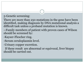 5-Genetic screening:
There are more than 250 mutations in the gene have been
identified, making diagnosis by DNA mutational analysis a
difficult task unless a proband mutation is known.
--Family members of patient with proven cases of Wilson
should be screened by:
-Kayser-Flescher ring.
-Serum ceruloplasmin level.
-Urinary copper excretion.
 If these result are abnormal or equivocal, liver biopsy
should be carried out.
 